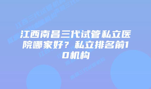 江西南昌三代试管私立医院哪家好?私立排名前10机构
