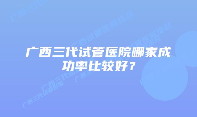 广西三代试管医院哪家成功率比较好?
