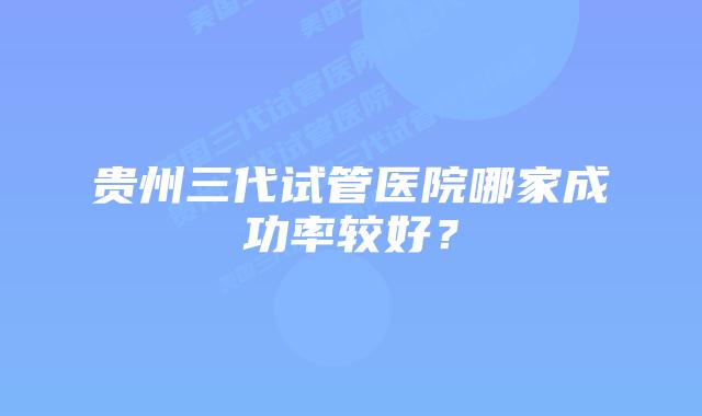 贵州三代试管医院哪家成功率较好？