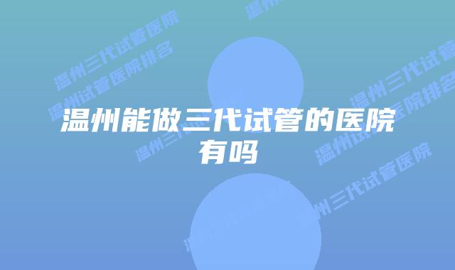 温州能做三代试管的医院有吗