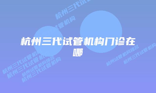 杭州三代试管机构门诊在哪