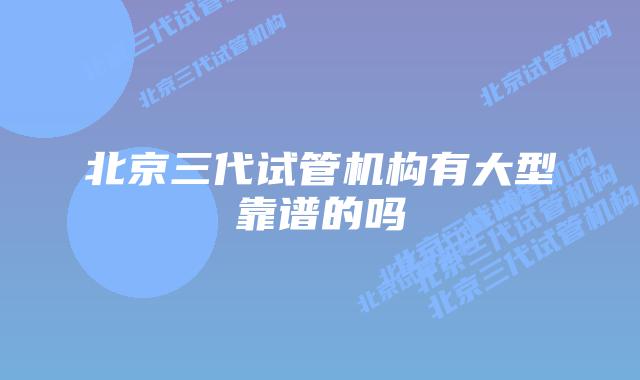 北京三代试管机构有大型靠谱的吗