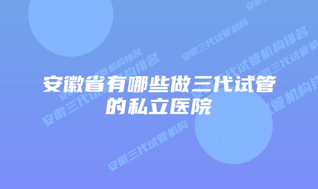 安徽省有哪些做三代试管的私立医院