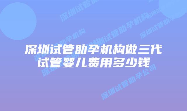 深圳试管助孕机构做三代试管婴儿费用多少钱