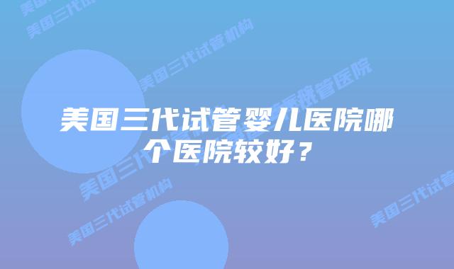 美国三代试管婴儿医院哪个医院较好?