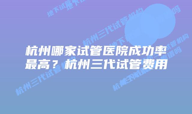 杭州哪家试管医院成功率最高？杭州三代试管费用