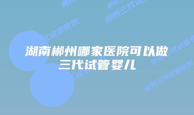 湖南郴州哪家医院可以做三代试管婴儿