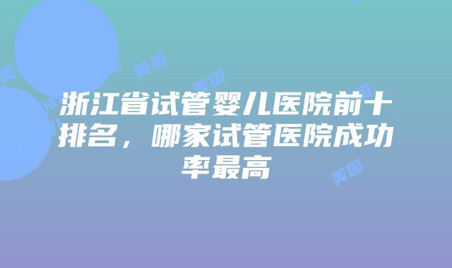 浙江省试管婴儿医院前十排名,哪家试管医院成功率最高