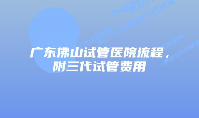 广东佛山试管医院流程，附三代试管费用