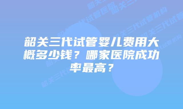 韶关三代试管婴儿费用大概多少钱?哪家医院成功率最高?