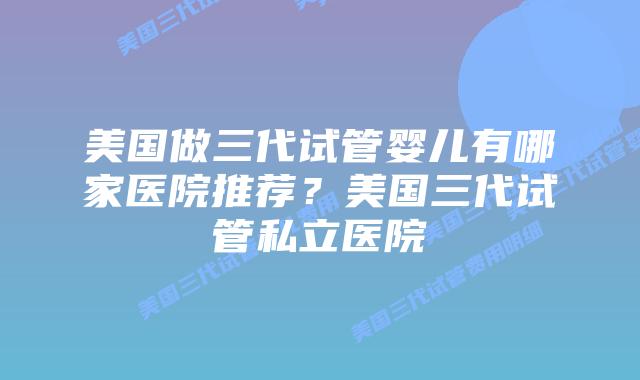 美国做三代试管婴儿有哪家医院推荐?美国三代试管私立医院