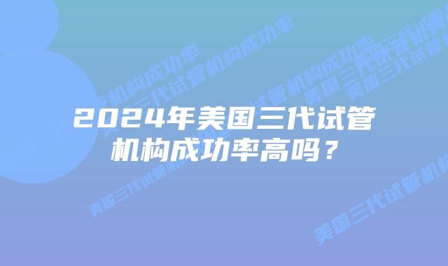 2024年美国三代试管机构成功率高吗？