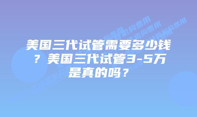 美国三代试管需要多少钱?美国三代试管3-5万是真的吗?