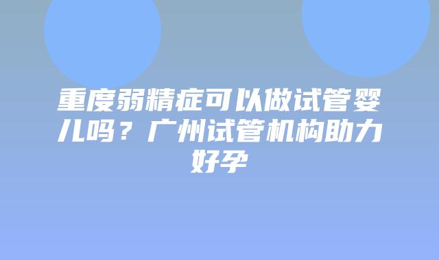 重度弱精症可以做试管婴儿吗?广州试管机构助力好孕
