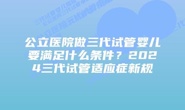 公立医院做三代试管婴儿要满足什么条件？2024三代试管适应症新规