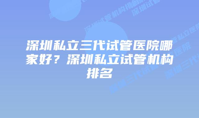 深圳私立三代试管医院哪家好？深圳私立试管机构排名