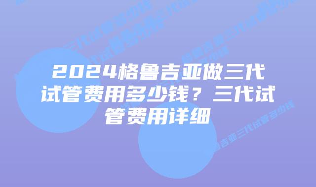 2024格鲁吉亚做三代试管费用多少钱?三代试管费用详细