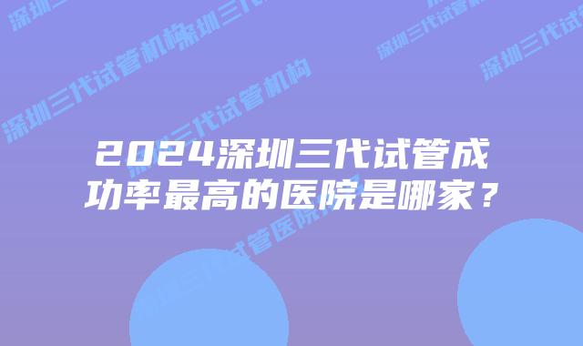 2024深圳三代试管成功率最高的医院是哪家?