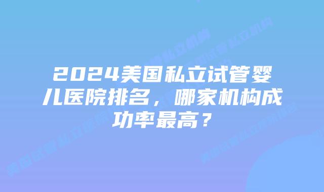 2024美国私立试管婴儿医院排名,哪家机构成功率最高?