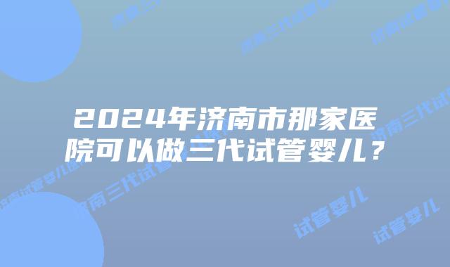 2024年济南市那家医院可以做三代试管婴儿？