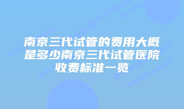 南京三代试管的费用大概是多少南京三代试管医院收费标准一览