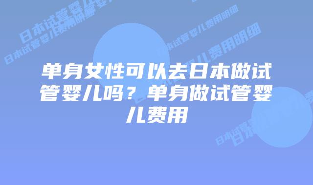 单身女性可以去日本做试管婴儿吗？单身做试管婴儿费用