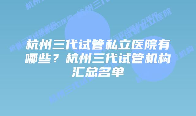 杭州三代试管私立医院有哪些？杭州三代试管机构汇总名单