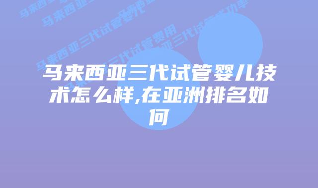 马来西亚三代试管婴儿技术怎么样,在亚洲排名如何