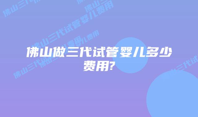 佛山做三代试管婴儿多少费用?