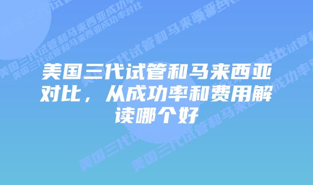 美国三代试管和马来西亚对比,从成功率和费用解读哪个好