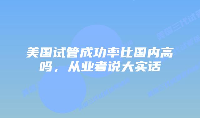 美国试管成功率比国内高吗，从业者说大实话