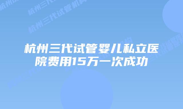 杭州三代试管婴儿私立医院费用15万一次成功