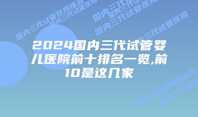 2024国内三代试管婴儿医院前十排名一览,前10是这几家