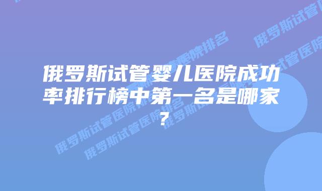 俄罗斯试管婴儿医院成功率排行榜中第一名是哪家?