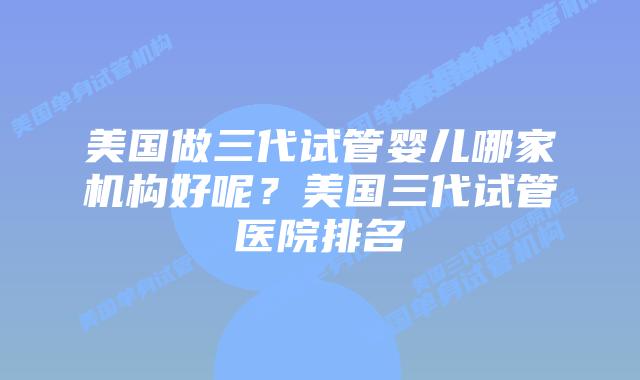 美国做三代试管婴儿哪家机构好呢?美国三代试管医院排名