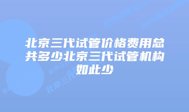 北京三代试管价格费用总共多少北京三代试管机构如此少