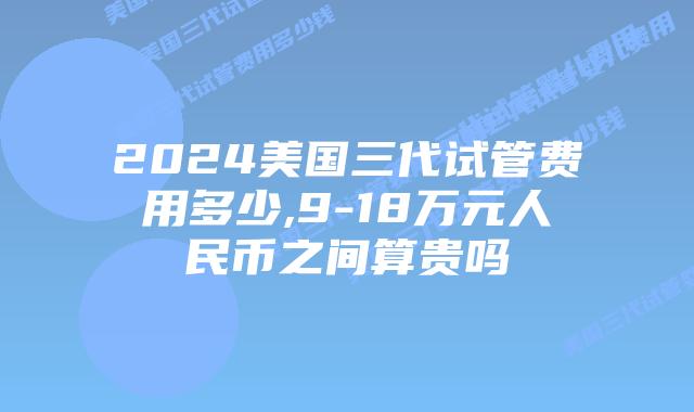 2024美国三代试管费用多少,9-18万元人民币之间算贵吗