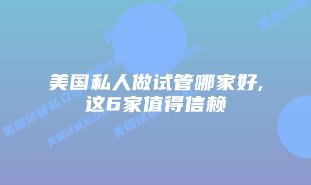 美国私人做试管哪家好,这6家值得信赖