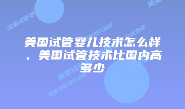 美国试管婴儿技术怎么样,美国试管技术比国内高多少