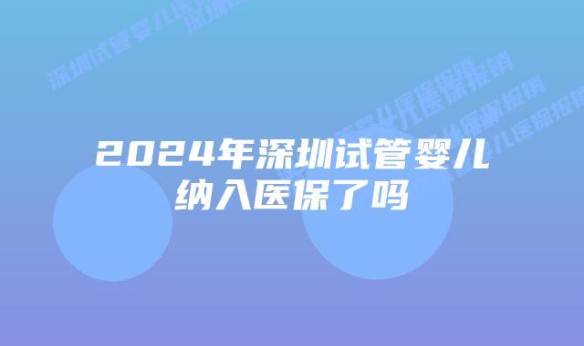 2024年深圳试管婴儿纳入医保了吗
