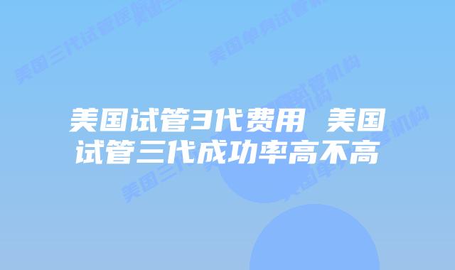 美国试管3代费用 美国试管三代成功率高不高