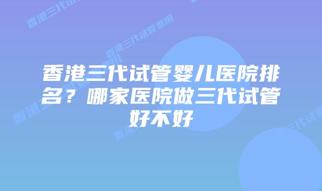 香港三代试管婴儿医院排名?哪家医院做三代试管好不好