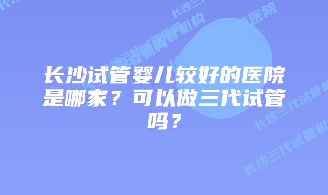 长沙试管婴儿较好的医院是哪家？可以做三代试管吗？