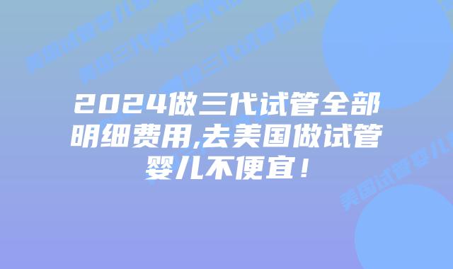 2024做三代试管全部明细费用,去美国做试管婴儿不便宜！