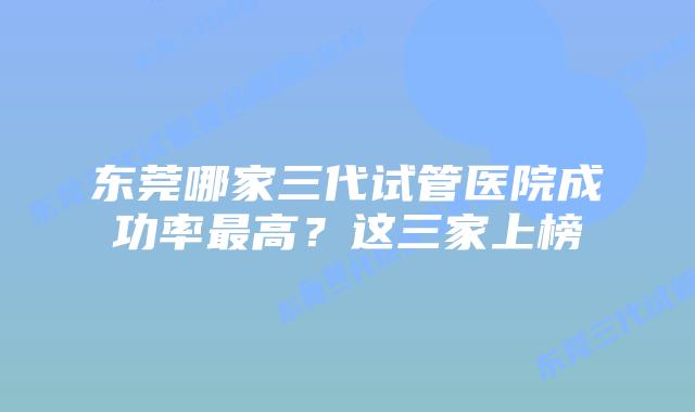 东莞哪家三代试管医院成功率最高?这三家上榜