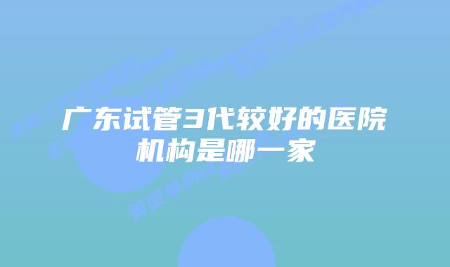 广东试管3代较好的医院机构是哪一家