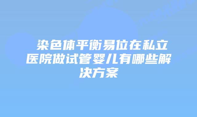 染色体平衡易位在私立医院做试管婴儿有哪些解决方案