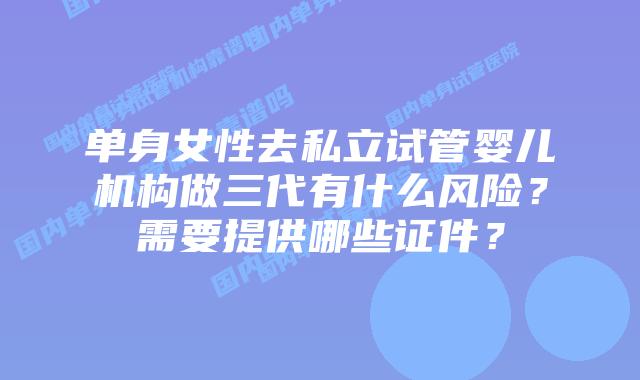 单身女性去私立试管婴儿机构做三代有什么风险?需要提供哪些证件?