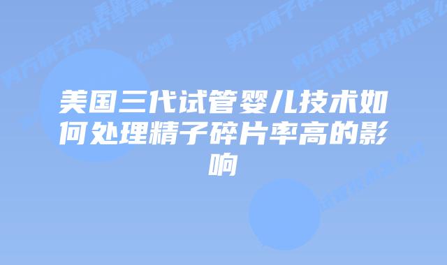 美国三代试管婴儿技术如何处理精子碎片率高的影响