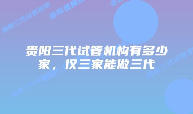 贵阳三代试管机构有多少家,仅三家能做三代